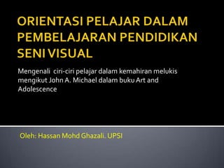 Mengenali ciri-ciri pelajar dalam kemahiran melukis
mengikut John A. Michael dalam buku Art and
Adolescence




Oleh: Hassan Mohd Ghazali. UPSI
 