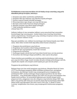 Perkhidmatan awam menyenaraikan ciri-ciri budaya kerja cemerlang yang perlu
diamalkan pekerja kerajaan, antaranya:
1. Ketepatan masa dalam memberikan perkhidmatan.
2. Ketepatan fakta dan maklumat yang diberikan kepada pelanggan.
3. Sentiasa responsif kepada kehendak pelanggan.
4. Menyempurnakan tugas dengan cara yang adil dan jujur.
5. Bersopan santun ketika berurusan dengan pelanggan.
6. Menepati temujanji yang dibuat dengan pelanggan.
7. Tidak melakukan pembaziran sumber.
(Ahmad Sarji.210)
Indikator-indikator di atas merupakan indikator secara menyeluruh bagi menentukan
kecemerlangan bagi seseorang guru. Amalan budaya kerja cemerlang memerlukan
amalan yang berterusan. Seseorang guru yang cemerlang sewajarnya sentiasa cemerlang
dari segi indikator-indikator di atas.
Bagi guru pendidikan seni, indikator kecemerlangan akan berpusat kepada enam faktor
utama. faktor-faktor tersebut boleh dipecahkan dalam huraian selanjutnya:
1. Pengajaran dan pembelajaran yang berkesan.
2. Pengetahuan dan kemahiran dalam bidang pendididikan seni.
3. Kualiti diri dari segi kepimpinan, kreatif dan wawasan.
4. Pengurusan Ko-kurikulum.
5. Sumbangan kepada sekolah dan hasil kerja dalam bentuk karya seni dan penulisan.
6. Komunikasi dan hubungan dengan pentadbiran, rakan sejawat dan pelajar.
Namun demikian guru pendidikan seni cemerlang pada keseluruhannya ialah seorang
guru yang berwibawa tinggi, kreatif, kecindan dan peka terhadap perkembangan individu,
simpatik dan empatik serta menjadi contoh kepada guru-guru lain dan pelajar.
Pengajaran dan pembelajaran yang berkesan
Berbagai-bagai teori dan model pengajaran yang berkesan. Mengikut Borich & Fenton
(1977), kecemerlangan pengajaran adalah melibatkan perlakuan guru, peningkatan
keilmuannya, dan beberapa variabel yang mempengaruhi proses pengajaran dan
pembelajaran P&P, misalnya hubungan dengan pengetua/gurubesar dan dan faktor
persekitaran . Yang dimaksudkan pelakuan guru ialah cara-cara guru menyampaikan ilmu
kepada murid-muridnya. Ini termasuklah bagaimana guru interaksi dengan murid,
pengurusan kelas, penggunaan masa dan sebagainya yang berkaitan dengan P&P. Satu
faktor yang penting ialah sikap guru itu penentu utama bagi kecemerlangan dalam P&P.
Dalam model yang dikemukan oleh John Carroll (1963) iaitu "A Model of Scholl
Learning'; menghuraikan lima elemen yang mempengaruhi keberkesanan pengajaran,
iaitu:

 