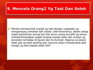 9. Mencela Orang2 Yg Taat Dan Soleh 
 Mereka memperolok orang2 yg taat dengan ungkapan yg 
mengandung cemohan dan celaan. Oleh kerananya, dalam setiap 
majlis pertemuan sering kali kita temui orang munafik yg hanya 
memperbincangkan sepak terjang orang2 soleh dan orang2 yg 
konsisten terhadap Al-Quran dan As-Sunnah. Baginya se-akan2 
tidak ada yg lebih penting dan menarik selain memperolok-olok 
orang2 yg taat kepada Allah SWT . 
 