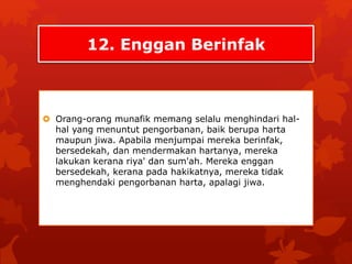 12. Enggan Berinfak 
 Orang-orang munafik memang selalu menghindari hal-hal 
yang menuntut pengorbanan, baik berupa harta 
maupun jiwa. Apabila menjumpai mereka berinfak, 
bersedekah, dan mendermakan hartanya, mereka 
lakukan kerana riya' dan sum'ah. Mereka enggan 
bersedekah, kerana pada hakikatnya, mereka tidak 
menghendaki pengorbanan harta, apalagi jiwa. 
 