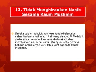 13. Tidak Menghiraukan Nasib 
Sesama Kaum Muslimin 
 Mereka selalu menciptakan kelemahan-kelemahan 
dalam barisan muslimin. Inilah yang disebut At Takhdzil, 
yiaitu sikap meremehkan, menakut-nakuti, dan 
membiarkan kaum muslimin. Orang munafik percaya 
bahawa orang-orang kafir lebih kuat daripada kaum 
muslimin. 
 