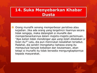14. Suka Menyebarkan Khabar 
Dusta 
 Orang munafik senang memperbesar peristiwa atau 
kejadian. Jika ada orang yang tergelincir lisannya secara 
tidak sengaja, maka datanglah si munafik dan 
memperbesarkannya dalam majelis-majelis pertemuan. 
"Apa kalian tidak mendengar apa yang telah dikatakan si 
fulan itu?" Lalu, dia pun menirukan kesalahan tersebut. 
Padahal, dia sendiri mengetahui bahawa orang itu 
mempunyai banyak kebaikan dan keutamaan, akan 
tetapi si munafik itu tidak bersedia mengungkapkannya 
kepada masyarakat. 
 