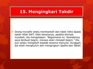 15. Mengingkari Takdir 
 Orang munafik selalu membantah dan tidak ridha dpada 
takdir Allah SWT. Oleh kerananya, apabila ditimpa 
musibah, dia mengatakan: "Bagaimana ini. Seandainya 
saya berbuat begini, niscaya akan menjadi begini." Dia 
pun selalu mengeluh kepada sesama manusia. Sungguh, 
dia telah mengkufuri dan mengingkari Qadha dan Takdir 
 