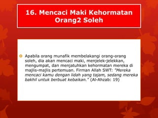 16. Mencaci Maki Kehormatan 
Orang2 Soleh 
 Apabila orang munafik membelakangi orang-orang 
soleh, dia akan mencaci maki, menjelek-jelekkan, 
mengumpat, dan menjatuhkan kehormatan mereka di 
majlis-majlis pertemuan. Firman Allah SWT: "Mereka 
mencaci kamu dengan lidah yang tajam, sedang mereka 
bakhil untuk berbuat kebaikan." (Al-Ahzab: 19) 
 