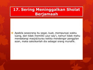 17. Sering Meninggalkan Sholat 
Berjamaah 
 Apabila seseorang itu segar, kuat, mempunyai waktu 
luang, dan tidak memiliki uzur say'i, namun tidak mahu 
mendatangi masjid/surau ketika mendengar panggilan 
azan, maka saksikanlah dia sebagai orang munafik. 
 