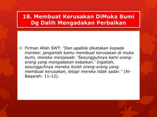 18. Membuat Kerusakan DiMuka Bumi 
Dg Dalih Mengadakan Perbaikan 
 Firman Allah SWT: "Dan apabila dikatakan kepada 
mereka: janganlah kamu membuat kerusakan di muka 
bumi, mereka menjawab: 'Sesungguhnya kami orang-orang 
yang mengadakan kebaikan.' Ingatlah, 
sesungguhnya mereka itulah orang-orang yang 
membuat kerusakan, tetapi mereka tidak sadar." (Al- 
Baqarah: 11-12). 
 