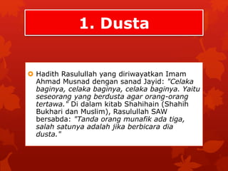 1. Dusta 
 Hadith Rasulullah yang diriwayatkan Imam 
Ahmad Musnad dengan sanad Jayid: "Celaka 
baginya, celaka baginya, celaka baginya. Yaitu 
seseorang yang berdusta agar orang-orang 
tertawa." Di dalam kitab Shahihain (Shahih 
Bukhari dan Muslim), Rasulullah SAW 
bersabda: "Tanda orang munafik ada tiga, 
salah satunya adalah jika berbicara dia 
dusta." 
 