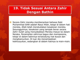 19. Tidak Sesuai Antara Zahir 
Dengan Bathin 
 Secara Zahir mereka membenarkan bahawa Nabi 
Muhammad SAW adalah Rasul Allah, tetapi di dalam hati 
mereka, Allah telah mendustakan kesaksian mereka. 
Sesungguhnya, kesaksian yang tampak benar secara 
Zahir itulah yang menyebabkan Mereka masuk ke dalam 
Neraka. Penampilan zahirnya bagus dan mempesona, 
tetapi di dalam batinnya terselubung niat busuk dan 
menghancurkan. Di luar dia menampakkan 
kekhusyukan, sedangkan di dalam hatinya ia main-main. 
 