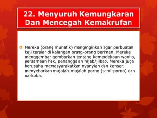 22. Menyuruh Kemungkaran 
Dan Mencegah Kemakrufan 
 Mereka (orang munafik) menginginkan agar perbuatan 
keji tersiar di kalangan orang-orang beriman. Mereka 
menggembar-gemborkan tentang kemerdekaan wanita, 
persamaan hak, penanggalan hijab/jilbab. Mereka juga 
berusaha memasyarakatkan nyanyian dan konser, 
menyebarkan majalah-majalah porno (semi-porno) dan 
narkoba. 
 