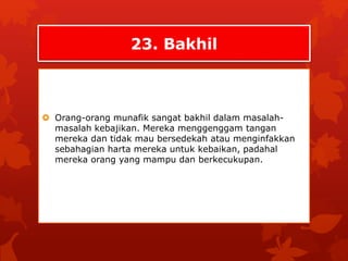 23. Bakhil 
 Orang-orang munafik sangat bakhil dalam masalah-masalah 
kebajikan. Mereka menggenggam tangan 
mereka dan tidak mau bersedekah atau menginfakkan 
sebahagian harta mereka untuk kebaikan, padahal 
mereka orang yang mampu dan berkecukupan. 
 