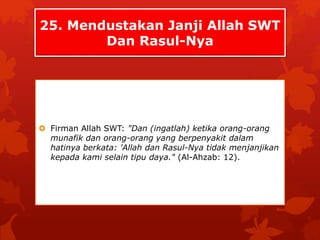25. Mendustakan Janji Allah SWT 
Dan Rasul-Nya 
 Firman Allah SWT: "Dan (ingatlah) ketika orang-orang 
munafik dan orang-orang yang berpenyakit dalam 
hatinya berkata: 'Allah dan Rasul-Nya tidak menjanjikan 
kepada kami selain tipu daya." (Al-Ahzab: 12). 
 