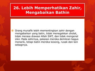 26. Lebih Memperhatikan Zahir, 
Mengabaikan Bathin 
 Orang munafik lebih mementingkan zahir dengan 
mengabaikan yang batin, tidak menegakkan sholat, 
tidak merasa diawasi Allah SWT, dan tidak mengenal 
zikir. Pada zahirnya, pakaian mereka demikian bagus 
menarik, tetapi batin mereka kosong, rusak dan lain 
sebaginya. 
 