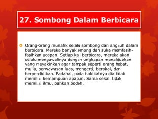 27. Sombong Dalam Berbicara 
 Orang-orang munafik selalu sombong dan angkuh dalam 
berbicara. Mereka banyak omong dan suka memfasih-fasihkan 
ucapan. Setiap kali berbicara, mereka akan 
selalu mengawalinya dengan ungkapan menakjubkan 
yang meyakinkan agar tampak seperti orang hebat, 
mulia, berwawasan luas, mengerti, berakal, dan 
berpendidikan. Padahal, pada hakikatnya dia tidak 
memiliki kemampuan apapun. Sama sekali tidak 
memiliki ilmu, bahkan bodoh. 
 