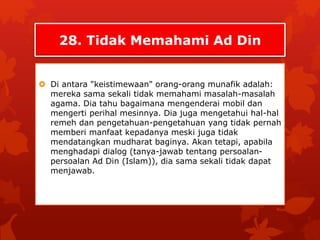 28. Tidak Memahami Ad Din 
 Di antara "keistimewaan" orang-orang munafik adalah: 
mereka sama sekali tidak memahami masalah-masalah 
agama. Dia tahu bagaimana mengenderai mobil dan 
mengerti perihal mesinnya. Dia juga mengetahui hal-hal 
remeh dan pengetahuan-pengetahuan yang tidak pernah 
memberi manfaat kepadanya meski juga tidak 
mendatangkan mudharat baginya. Akan tetapi, apabila 
menghadapi dialog (tanya-jawab tentang persoalan-persoalan 
Ad Din (Islam)), dia sama sekali tidak dapat 
menjawab. 
 