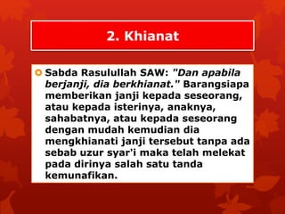 2. Khianat 
 Sabda Rasulullah SAW: "Dan apabila 
berjanji, dia berkhianat." Barangsiapa 
memberikan janji kepada seseorang, 
atau kepada isterinya, anaknya, 
sahabatnya, atau kepada seseorang 
dengan mudah kemudian dia 
mengkhianati janji tersebut tanpa ada 
sebab uzur syar'i maka telah melekat 
pada dirinya salah satu tanda 
kemunafikan. 
 