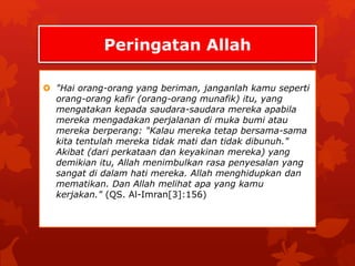 Peringatan Allah 
 "Hai orang-orang yang beriman, janganlah kamu seperti 
orang-orang kafir (orang-orang munafik) itu, yang 
mengatakan kepada saudara-saudara mereka apabila 
mereka mengadakan perjalanan di muka bumi atau 
mereka berperang: "Kalau mereka tetap bersama-sama 
kita tentulah mereka tidak mati dan tidak dibunuh." 
Akibat (dari perkataan dan keyakinan mereka) yang 
demikian itu, Allah menimbulkan rasa penyesalan yang 
sangat di dalam hati mereka. Allah menghidupkan dan 
mematikan. Dan Allah melihat apa yang kamu 
kerjakan." (QS. Al-Imran[3]:156) 
 