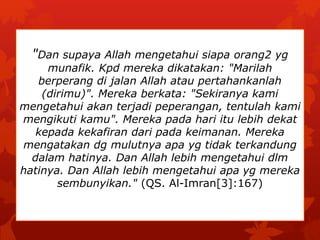 "Dan supaya Allah mengetahui siapa orang2 yg 
munafik. Kpd mereka dikatakan: "Marilah 
berperang di jalan Allah atau pertahankanlah 
(dirimu)". Mereka berkata: "Sekiranya kami 
mengetahui akan terjadi peperangan, tentulah kami 
mengikuti kamu". Mereka pada hari itu lebih dekat 
kepada kekafiran dari pada keimanan. Mereka 
mengatakan dg mulutnya apa yg tidak terkandung 
dalam hatinya. Dan Allah lebih mengetahui dlm 
hatinya. Dan Allah lebih mengetahui apa yg mereka 
sembunyikan." (QS. Al-Imran[3]:167) 
 