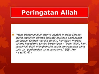 Peringatan Allah 
 "Maka bagaimanakah halnya apabila mereka (orang-orang 
munafik) ditimpa sesuatu musibah disebabkan 
perbuatan tangan mereka sendiri, kemudian mereka 
datang kepadamu sambil bersumpah : "Demi Allah, kami 
sekali-kali tidak menghendaki selain penyelesaian yang 
baik dan perdamaian yang sempurna." (QS. An- 
Nisaa[4]:62) 
 