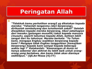 Peringatan Allah 
 
"Tidakkah kamu perhatikan orang2 yg dikatakan kepada 
mereka: "Tahanlah tanganmu (dari berperang), 
dirikanlah sembahyang dan tunaikanlah zakat!" Setelah 
diwajibkan kepada mereka berperang, tiba2 sebahagian 
dari mereka (golongan munafik) takut kepada manusia 
(musuh), seperti takutnya kepada Allah, bahkan lebih 
sangat dari itu takutnya. Mereka berkata: "Ya Tuhan 
kami, mengapa Engkau wajibkan berperang kepada 
kami ? Mengapa tidak Engkau tangguhkan (kewajiban 
berperang) kepada kami sampai kepada beberapa 
waktu lagi ?" Katakanlah: "Kesenangan di dunia ini 
hanya sebentar dan akhirat itu lebih baik untuk orang-orang 
yang bertakwa, dan kamu tidak akan dianiaya 
sedikitpun." (QS.An-Nisaa [4]:77) 
 