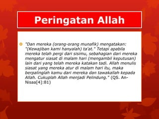 Peringatan Allah 
 "Dan mereka (orang-orang munafik) mengatakan: 
"(Kewajiban kami hanyalah) ta'at." Tetapi apabila 
mereka telah pergi dari sisimu, sebahagian dari mereka 
mengatur siasat di malam hari (mengambil keputusan) 
lain dari yang telah mereka katakan tadi. Allah menulis 
siasat yang mereka atur di malam hari itu, maka 
berpalinglah kamu dari mereka dan tawakallah kepada 
Allah. Cukuplah Allah menjadi Pelindung." (QS. An- 
Nisaa[4]:81) 
 