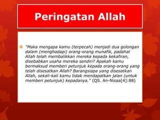 Peringatan Allah 
 "Maka mengapa kamu (terpecah) menjadi dua golongan 
dalam (menghadapi) orang-orang munafik, padahal 
Allah telah membalikkan mereka kepada kekafiran, 
disebabkan usaha mereka sendiri? Apakah kamu 
bermaksud memberi petunjuk kepada orang-orang yang 
telah disesatkan Allah? Barangsiapa yang disesatkan 
Allah, sekali-kali kamu tidak mendapatkan jalan (untuk 
memberi petunjuk) kepadanya." (QS. An-Nisaa[4]:88) 
 