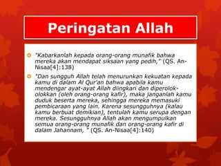 Peringatan Allah 
 "Kabarkanlah kepada orang-orang munafik bahwa 
mereka akan mendapat siksaan yang pedih," (QS. An- 
Nisaa[4]:138) 
 "Dan sungguh Allah telah menurunkan kekuatan kepada 
kamu di dalam Al Qur'an bahwa apabila kamu 
mendengar ayat-ayat Allah diingkari dan diperolok-olokkan 
(oleh orang-orang kafir), maka janganlah kamu 
duduk beserta mereka, sehingga mereka memasuki 
pembicaraan yang lain. Karena sesungguhnya (kalau 
kamu berbuat demikian), tentulah kamu serupa dengan 
mereka. Sesungguhnya Allah akan mengumpulkan 
semua orang-orang munafik dan orang-orang kafir di 
dalam Jahannam, " (QS. An-Nisaa[4]:140) 
 