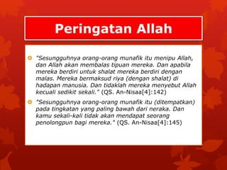 Peringatan Allah 
 "Sesungguhnya orang-orang munafik itu menipu Allah, 
dan Allah akan membalas tipuan mereka. Dan apabila 
mereka berdiri untuk shalat mereka berdiri dengan 
malas. Mereka bermaksud riya (dengan shalat) di 
hadapan manusia. Dan tidaklah mereka menyebut Allah 
kecuali sedikit sekali." (QS. An-Nisaa[4]:142) 
 "Sesungguhnya orang-orang munafik itu (ditempatkan) 
pada tingkatan yang paling bawah dari neraka. Dan 
kamu sekali-kali tidak akan mendapat seorang 
penolongpun bagi mereka." (QS. An-Nisaa[4]:145) 
 