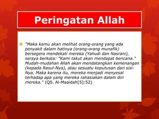 Peringatan Allah 
 "Maka kamu akan melihat orang-orang yang ada 
penyakit dalam hatinya (orang-orang munafik) 
bersegera mendekati mereka (Yahudi dan Nasrani), 
seraya berkata: "Kami takut akan mendapat bencana." 
Mudah-mudahan Allah akan mendatangkan kemenangan 
(kepada Rasul-Nya), atau sesuatu keputusan dari sisi- 
Nya. Maka karena itu, mereka menjadi menyesal 
terhadap apa yang mereka rahasiakan dalam diri 
mereka." (QS. Al-Maaidah[5]:52) 
 