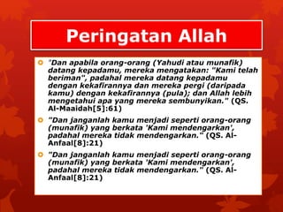 Peringatan Allah 
 "Dan apabila orang-orang (Yahudi atau munafik) 
datang kepadamu, mereka mengatakan: "Kami telah 
beriman", padahal mereka datang kepadamu 
dengan kekafirannya dan mereka pergi (daripada 
kamu) dengan kekafirannya (pula); dan Allah lebih 
mengetahui apa yang mereka sembunyikan." (QS. 
Al-Maaidah[5]:61) 
 "Dan janganlah kamu menjadi seperti orang-orang 
(munafik) yang berkata 'Kami mendengarkan', 
padahal mereka tidak mendengarkan." (QS. Al- 
Anfaal[8]:21) 
 "Dan janganlah kamu menjadi seperti orang-orang 
(munafik) yang berkata 'Kami mendengarkan', 
padahal mereka tidak mendengarkan." (QS. Al- 
Anfaal[8]:21) 
 