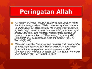 Peringatan Allah 
 "Di antara mereka (orang2 munafik) ada yg menyakiti 
Nabi dan mengatakan: "Nabi mempercayai semua apa 
yg didengarnya." Katakanlah: "Ia mempercayai semua 
yg baik bagi kamu, ia beriman kpd Allah, mempercayai 
orang2 mu'min, dan menjadi rahmat bagi orang2 yg 
beriman di antara kamu." Dan orang2 yg menyakiti 
Rasulullah itu, bagi mereka azab yg pedih." (QS. At- 
Taubah[9]:61) 
 "Tidaklah mereka (orang-orang munafik itu) mengetahui 
bahwasanya barangsiapa menentang Allah dan Rasul- 
Nya, maka sesungguhnya nerakan jahannamlah 
baginya, kekal mereka di dalamnya. Itu adalah kehinaan 
yang besar." (QS. At-Taubah[9]:63) 
 
