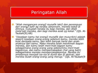 Peringatan Allah 
 "Allah mengancam orang2 munafik laki2 dan perempuan 
dan orang2 kafir dg neraka Jahannam, mereka kekal di 
dlmnya. Cukuplah neraka itu bagi mereka, dan Allah 
mela'nati mereka, dan bagi mereka azab yg kekal." (QS. At- 
Taubah[9]:68) 
 "(keadaan kamu hai orang2 munafik dan musyrikin) adalah 
seperti keadaan orang-orang sebelum kamu, mereka lebih 
kuat daripada kamu, dan lebih banyak harta dan anak-anaknya 
dari kamu. Maka mereka telah menikmati bagian 
mereka, dan kamu telah meni'mati bagian kamu 
sebagaimana orang-orang yang sebelummu meni'mati 
bagiannya, dan kamu mempercakapkan (hal yang batil) 
sebagaimana mereka mempercakapkannya. Mereka itu 
amalannya menjadi sia-sia di dunia dan di akhirat; dan 
mereka itulah orang-orang yang merugi." (QS. At-Taubah[9 
 