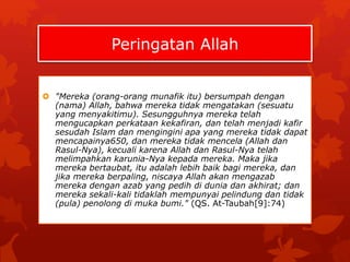 Peringatan Allah 
 "Mereka (orang-orang munafik itu) bersumpah dengan 
(nama) Allah, bahwa mereka tidak mengatakan (sesuatu 
yang menyakitimu). Sesungguhnya mereka telah 
mengucapkan perkataan kekafiran, dan telah menjadi kafir 
sesudah Islam dan mengingini apa yang mereka tidak dapat 
mencapainya650, dan mereka tidak mencela (Allah dan 
Rasul-Nya), kecuali karena Allah dan Rasul-Nya telah 
melimpahkan karunia-Nya kepada mereka. Maka jika 
mereka bertaubat, itu adalah lebih baik bagi mereka, dan 
jika mereka berpaling, niscaya Allah akan mengazab 
mereka dengan azab yang pedih di dunia dan akhirat; dan 
mereka sekali-kali tidaklah mempunyai pelindung dan tidak 
(pula) penolong di muka bumi." (QS. At-Taubah[9]:74) 
 