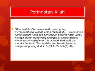 Peringatan Allah 
 "Dan apabila diturunkan suatu surat (yang 
memerintahkan kepada orang munafik itu): "Berimanlah 
kamu kepada Allah dan berjihadlah beserta Rasul-Nya", 
niscaya orang-orang yang sanggup di antara mereka 
meminta izin kepadamu (untuk tidak berjihad) dan 
mereka berkata: "Biarkanlah kami berada bersama 
orang-orang yang duduk." (QS.At-Taubah[9]:86) 
 