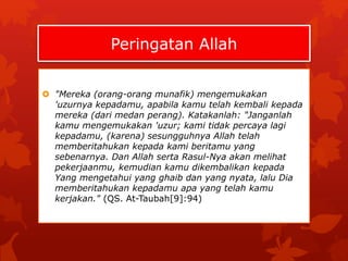 Peringatan Allah 
 "Mereka (orang-orang munafik) mengemukakan 
'uzurnya kepadamu, apabila kamu telah kembali kepada 
mereka (dari medan perang). Katakanlah: "Janganlah 
kamu mengemukakan 'uzur; kami tidak percaya lagi 
kepadamu, (karena) sesungguhnya Allah telah 
memberitahukan kepada kami beritamu yang 
sebenarnya. Dan Allah serta Rasul-Nya akan melihat 
pekerjaanmu, kemudian kamu dikembalikan kepada 
Yang mengetahui yang ghaib dan yang nyata, lalu Dia 
memberitahukan kepadamu apa yang telah kamu 
kerjakan." (QS. At-Taubah[9]:94) 
 