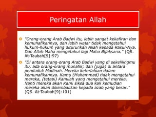 Peringatan Allah 
 "Orang-orang Arab Badwi itu, lebih sangat kekafiran dan 
kemunafikannya, dan lebih wajar tidak mengetahui 
hukum-hukum yang diturunkan Allah kepada Rasul-Nya. 
Dan Allah Maha mengetahui lagi Maha Bijaksana." (QS. 
At-Taubah[9]:97) 
 "Di antara orang-orang Arab Badwi yang di sekelilingmu 
itu, ada orang-orang munafik; dan (juga) di antara 
penduduk Madinah. Mereka keterlaluan dalam 
kemunafikannya. Kamu (Muhammad) tidak mengetahui 
mereka, (tetapi) Kamilah yang mengetahui mereka. 
Nanti mereka akan Kami siksa dua kali kemudian 
mereka akan dikembalikan kepada azab yang besar." 
(QS. At-Taubah[9]:101) 
 