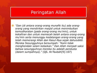 Peringatan Allah 
 "Dan (di antara orang-orang munafik itu) ada orang-orang 
yang mendirikan masjid untuk menimbulkan 
kemudharatan (pada orang-orang mu'min), untuk 
kekafiran dan untuk memecah belah antara orang-orang 
mu'min serta menunggu kedatangan orang-orang yang 
telah memerangi Allah dan Rasul-Nya sejak dahulu660. 
Mereka Sesungguhnya bersumpah: "Kami tidak 
menghendaki selain kebaikan." Dan Allah menjadi saksi 
bahwa sesungguhnya mereka itu adalah pendusta 
(dalam sumpahnya)." (QS. At-Taubah[9]:107) 
 