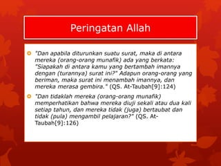 Peringatan Allah 
 "Dan apabila diturunkan suatu surat, maka di antara 
mereka (orang-orang munafik) ada yang berkata: 
"Siapakah di antara kamu yang bertambah imannya 
dengan (turannya) surat ini?" Adapun orang-orang yang 
beriman, maka surat ini menambah imannya, dan 
mereka merasa gembira." (QS. At-Taubah[9]:124) 
 "Dan tidaklah mereka (orang-orang munafik) 
memperhatikan bahwa mereka diuji sekali atau dua kali 
setiap tahun, dan mereka tidak (juga) bertaubat dan 
tidak (pula) mengambil pelajaran?" (QS. At- 
Taubah[9]:126) 
 