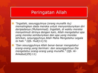Peringatan Allah 
 "Ingatlah, sesungguhnya (orang munafik itu) 
memalingkan dada mereka untuk menyembunyikan diri 
daripadanya (Muhammad). Ingatlah, di waktu mereka 
menyelimuti dirinya dengan kain, Allah mengetahui apa 
yang mereka sembunyikan dan apa yang mereka 
lahirkan, sesungguhnya Allah Maha Mengetahui segala 
isi hati." (QS. Hud[11]:5) 
 "Dan sesungguhnya Allah benar-benar mengetahui 
orang-orang yang beriman: dan sesungguhnya Dia 
mengetahui orang-orang yang munafik." (QS. Al- 
Ankabut[29]:11) 
 