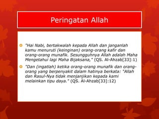 Peringatan Allah 
 "Hai Nabi, bertakwalah kepada Allah dan janganlah 
kamu menuruti (keinginan) orang-orang kafir dan 
orang-orang munafik. Sesungguhnya Allah adalah Maha 
Mengetahui lagi Maha Bijaksana," (QS. Al-Ahzab[33]:1) 
 "Dan (ingatlah) ketika orang-orang munafik dan orang-orang 
yang berpenyakit dalam hatinya berkata: "Allah 
dan Rasul-Nya tidak menjanjikan kepada kami 
melainkan tipu daya." (QS. Al-Ahzab[33]:12) 
 