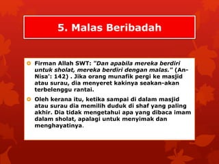 5. Malas Beribadah 
 Firman Allah SWT: "Dan apabila mereka berdiri 
untuk sholat, mereka berdiri dengan malas." (An- 
Nisa': 142) . Jika orang munafik pergi ke masjid 
atau surau, dia menyeret kakinya seakan-akan 
terbelenggu rantai. 
 Oleh kerana itu, ketika sampai di dalam masjid 
atau surau dia memilih duduk di shaf yang paling 
akhir. Dia tidak mengetahui apa yang dibaca imam 
dalam sholat, apalagi untuk menyimak dan 
menghayatinya. 
 