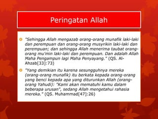 Peringatan Allah 
 "Sehingga Allah mengazab orang-orang munafik laki-laki 
dan perempuan dan orang-orang musyrikin laki-laki dan 
perempuan; dan sehingga Allah menerima taubat orang-orang 
mu'min laki-laki dan perempuan. Dan adalah Allah 
Maha Pengampun lagi Maha Penyayang." (QS. Al- 
Ahzab[33]:73) 
 "Yang demikian itu karena sesungguhnya mereka 
(orang-orang munafik) itu berkata kepada orang-orang 
yang benci kepada apa yang diturunkan Allah (orang-orang 
Yahudi): "Kami akan mematuhi kamu dalam 
beberapa urusan", sedang Allah mengetahui rahasia 
mereka." (QS. Muhammad[47]:26) 
 