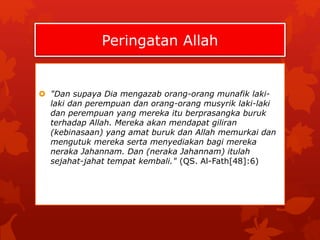 Peringatan Allah 
 "Dan supaya Dia mengazab orang-orang munafik laki-laki 
dan perempuan dan orang-orang musyrik laki-laki 
dan perempuan yang mereka itu berprasangka buruk 
terhadap Allah. Mereka akan mendapat giliran 
(kebinasaan) yang amat buruk dan Allah memurkai dan 
mengutuk mereka serta menyediakan bagi mereka 
neraka Jahannam. Dan (neraka Jahannam) itulah 
sejahat-jahat tempat kembali." (QS. Al-Fath[48]:6) 
 