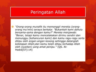 Peringatan Allah 
 "Orang-orang munafik itu memanggil mereka (orang-orang 
mu'min) seraya berkata: "Bukankah kami dahulu 
bersama-sama dengan kamu?" Mereka menjawab: 
"Benar, tetapi kamu mencelakakan dirimu sendiri dan 
menunggu (kehancuran kami) dan kamu ragu-ragu serta 
ditipu oleh angan-angan kosong sehingga datanglah 
ketetapan Allah;dan kamu telah ditipu terhadap Allah 
oleh (syaitan) yang amat penipu." (QS. Al- 
Hadid[57]:14) 
 