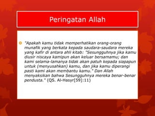 Peringatan Allah 
 "Apakah kamu tidak memperhatikan orang-orang 
munafik yang berkata kepada saudara-saudara mereka 
yang kafir di antara ahli kitab: "Sesungguhnya jika kamu 
diusir niscaya kamipun akan keluar bersamamu; dan 
kami selama-lamanya tidak akan patuh kepada siapapun 
untuk (menyusahkan) kamu, dan jika kamu diperangi 
pasti kami akan membantu kamu." Dan Allah 
menyaksikan bahwa Sesungguhnya mereka benar-benar 
pendusta." (QS. Al-Hasyr[59]:11) 
 