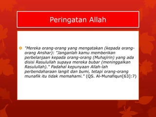 Peringatan Allah 
 "Mereka orang-orang yang mengatakan (kepada orang-orang 
Anshar): "Janganlah kamu memberikan 
perbelanjaan kepada orang-orang (Muhajirin) yang ada 
disisi Rasulullah supaya mereka bubar (meninggalkan 
Rasulullah)." Padahal kepunyaan Allah-lah 
perbendaharaan langit dan bumi, tetapi orang-orang 
munafik itu tidak memahami." (QS. Al-Munafiqun[63]:7) 
 