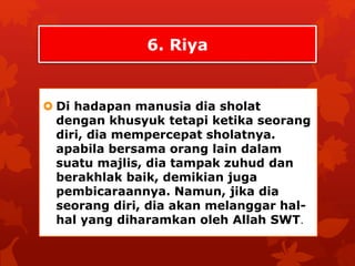 6. Riya 
 Di hadapan manusia dia sholat 
dengan khusyuk tetapi ketika seorang 
diri, dia mempercepat sholatnya. 
apabila bersama orang lain dalam 
suatu majlis, dia tampak zuhud dan 
berakhlak baik, demikian juga 
pembicaraannya. Namun, jika dia 
seorang diri, dia akan melanggar hal-hal 
yang diharamkan oleh Allah SWT. 
 