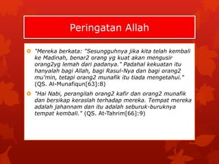 Peringatan Allah 
 "Mereka berkata: "Sesungguhnya jika kita telah kembali 
ke Madinah, benar2 orang yg kuat akan mengusir 
orang2yg lemah dari padanya." Padahal kekuatan itu 
hanyalah bagi Allah, bagi Rasul-Nya dan bagi orang2 
mu'min, tetapi orang2 munafik itu tiada mengetahui." 
(QS. Al-Munafiqun[63]:8) 
 "Hai Nabi, perangilah orang2 kafir dan orang2 munafik 
dan bersikap keraslah terhadap mereka. Tempat mereka 
adalah jahannam dan itu adalah seburuk-buruknya 
tempat kembali." (QS. At-Tahrim[66]:9) 
 
