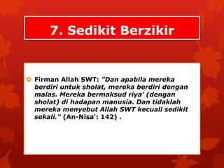 7. Sedikit Berzikir 
 Firman Allah SWT: "Dan apabila mereka 
berdiri untuk sholat, mereka berdiri dengan 
malas. Mereka bermaksud riya' (dengan 
sholat) di hadapan manusia. Dan tidaklah 
mereka menyebut Allah SWT kecuali sedikit 
sekali." (An-Nisa': 142) . 
 
