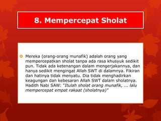 8. Mempercepat Sholat 
 Mereka (orang-orang munafik) adalah orang yang 
mempercepatkan sholat tanpa ada rasa khusyuk sedikit 
pun. Tidak ada ketenangan dalam mengerjakannya, dan 
hanya sedikit mengingat Allah SWT di dalamnya. Fikiran 
dan hatinya tidak menyatu. Dia tidak menghadirkan 
keagungan dan kebesaran Allah SWT dalam sholatnya. 
Hadith Nabi SAW: "Itulah sholat orang munafik, ... lalu 
mempercepat empat rakaat (sholatnya)" 
 