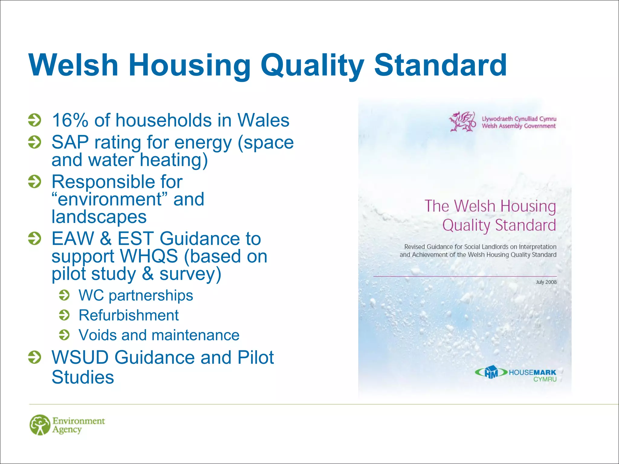 Welsh Housing Quality Standard
 16% of households in Wales
 SAP rating for energy (space
 and water heating)
 Responsible for
 “environment” and
 landscapes
 EAW & EST Guidance to
 support WHQS (based on
 pilot study & survey)
    WC partnerships
    Refurbishment
    Voids and maintenance
 WSUD Guidance and Pilot
 Studies
 